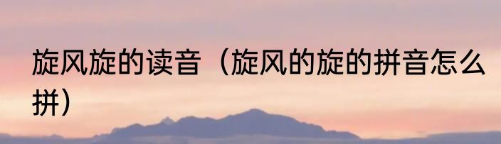 旋风旋的读音（旋风的旋的拼音怎么拼）