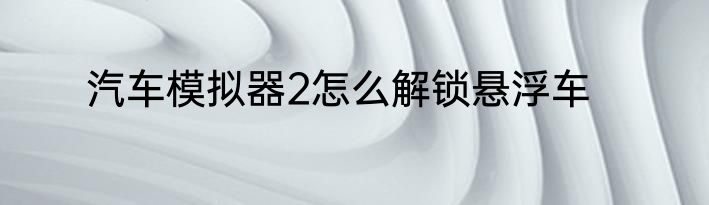 汽车模拟器2怎么解锁悬浮车