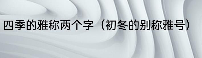 四季的雅称两个字（初冬的别称雅号）
