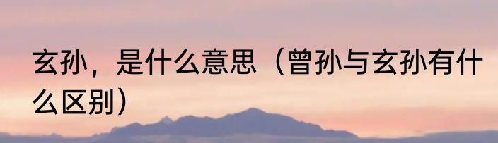 玄孙，是什么意思（曾孙与玄孙有什么区别）