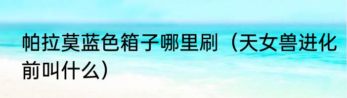 帕拉莫蓝色箱子哪里刷（天女兽进化前叫什么）