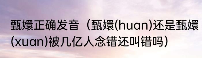甄嬛正确发音（甄嬛(huan)还是甄嬛(xuan)被几亿人念错还叫错吗）
