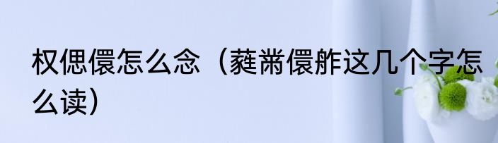 权偲儇怎么念（蕤黹儇舴这几个字怎么读）