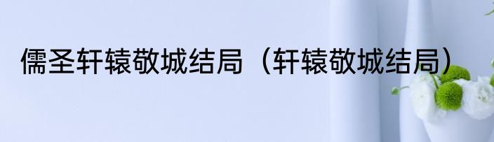 儒圣轩辕敬城结局（轩辕敬城结局）