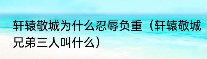 轩辕敬城为什么忍辱负重（轩辕敬城兄弟三人叫什么）