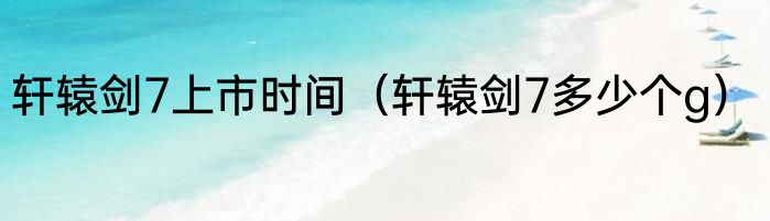 轩辕剑7上市时间（轩辕剑7多少个g）