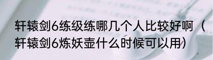 轩辕剑6练级练哪几个人比较好啊（轩辕剑6炼妖壶什么时候可以用）