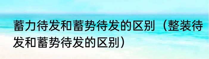 蓄力待发和蓄势待发的区别（整装待发和蓄势待发的区别）
