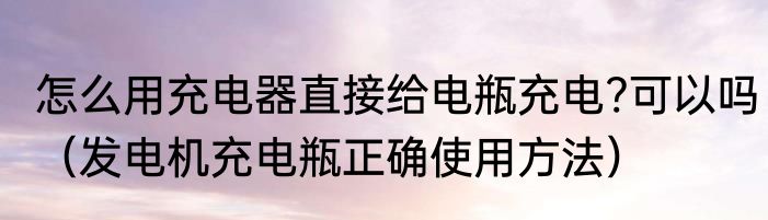 怎么用充电器直接给电瓶充电?可以吗（发电机充电瓶正确使用方法）