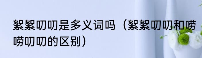 絮絮叨叨是多义词吗（絮絮叨叨和唠唠叨叨的区别）