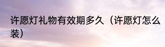 许愿灯礼物有效期多久（许愿灯怎么装）