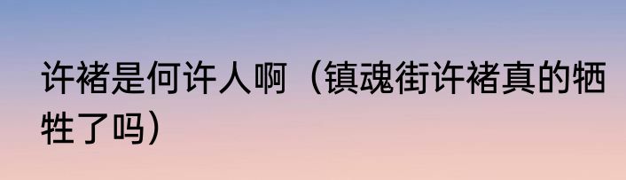 许褚是何许人啊（镇魂街许褚真的牺牲了吗）