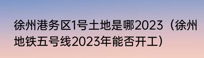 徐州港务区1号土地是哪2023（徐州地铁五号线2023年能否开工）