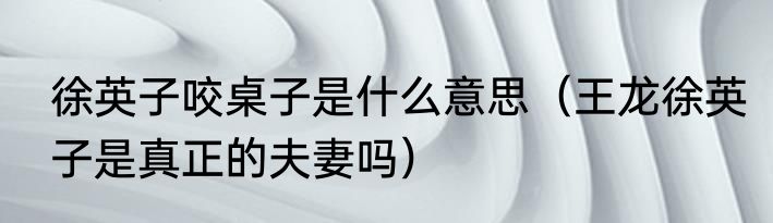 徐英子咬桌子是什么意思（王龙徐英子是真正的夫妻吗）