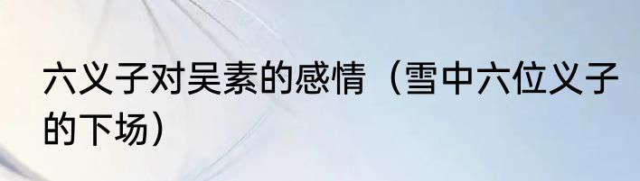 六义子对吴素的感情（雪中六位义子的下场）
