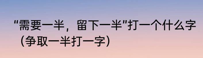 “需要一半，留下一半”打一个什么字（争取一半打一字）