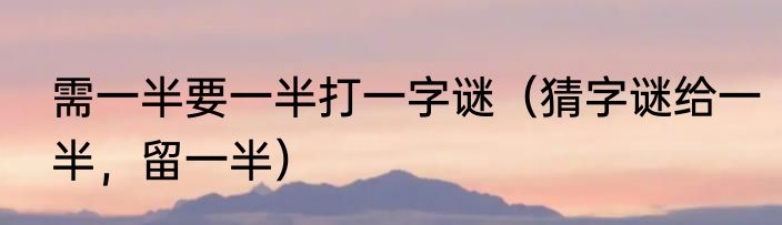 需一半要一半打一字谜（猜字谜给一半，留一半）