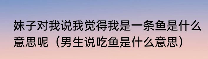 妹子对我说我觉得我是一条鱼是什么意思呢（男生说吃鱼是什么意思）