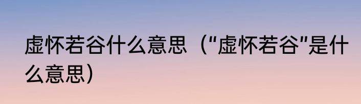 虚怀若谷什么意思（“虚怀若谷”是什么意思）