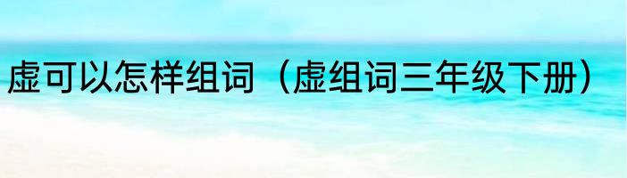 虚可以怎样组词（虚组词三年级下册）