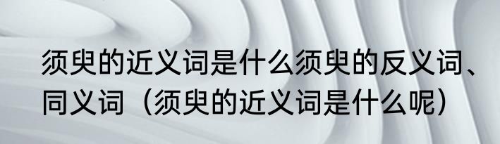 须臾的近义词是什么须臾的反义词、同义词（须臾的近义词是什么呢）