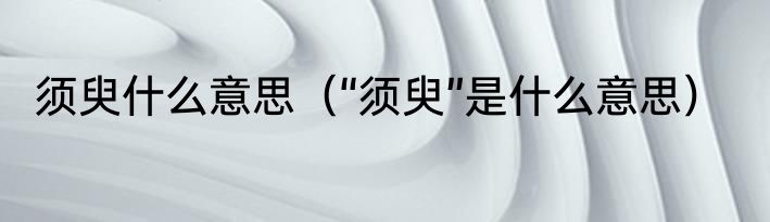 须臾什么意思（“须臾”是什么意思）