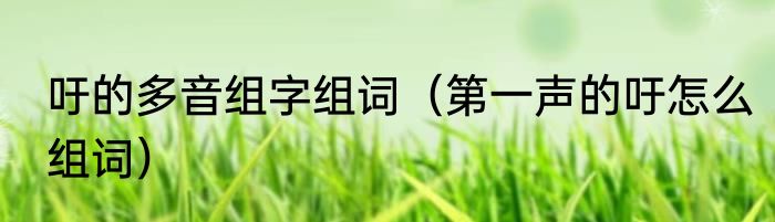 吁的多音组字组词（第一声的吁怎么组词）