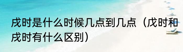 戌时是什么时候几点到几点（戊时和戌时有什么区别）