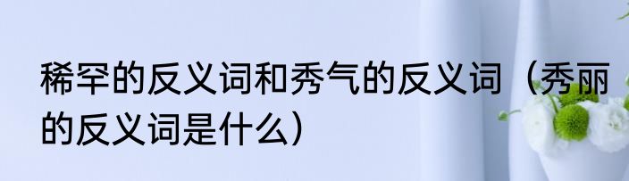 稀罕的反义词和秀气的反义词（秀丽的反义词是什么）