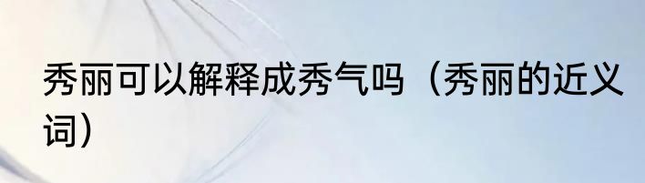 秀丽可以解释成秀气吗（秀丽的近义词）