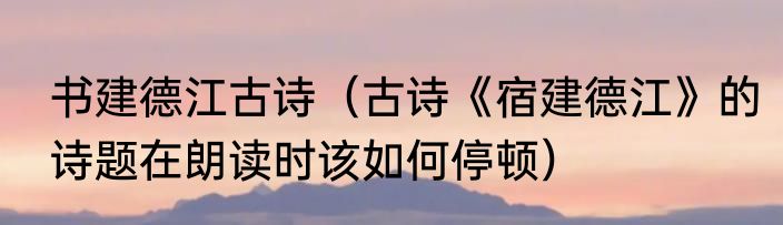 书建德江古诗（古诗《宿建德江》的诗题在朗读时该如何停顿）
