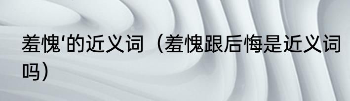 羞愧‘的近义词（羞愧跟后悔是近义词吗）