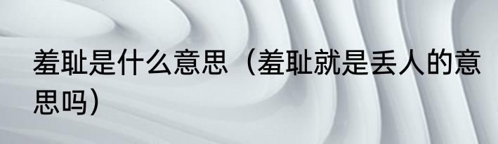 羞耻是什么意思（羞耻就是丢人的意思吗）