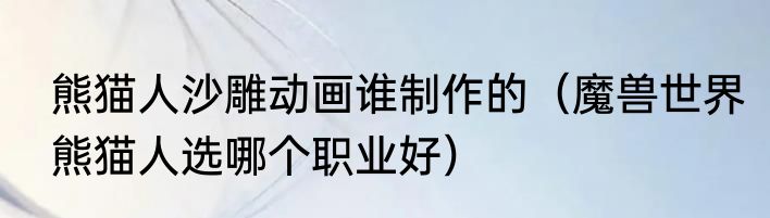 熊猫人沙雕动画谁制作的（魔兽世界熊猫人选哪个职业好）