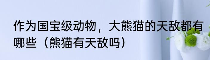 作为国宝级动物，大熊猫的天敌都有哪些（熊猫有天敌吗）