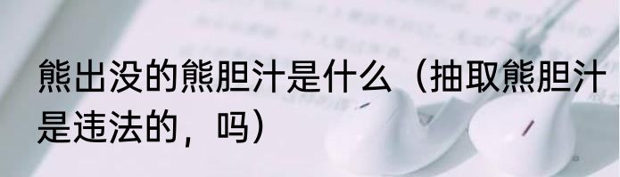 熊出没的熊胆汁是什么（抽取熊胆汁是违法的，吗）