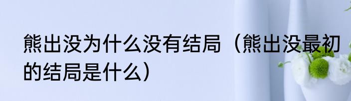 熊出没为什么没有结局（熊出没最初的结局是什么）