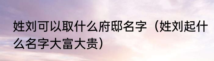 姓刘可以取什么府邸名字（姓刘起什么名字大富大贵）