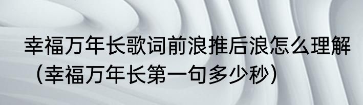 幸福万年长歌词前浪推后浪怎么理解（幸福万年长第一句多少秒）