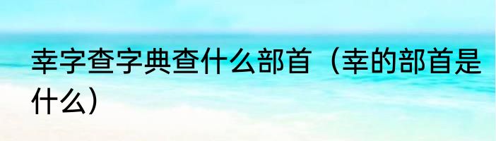 幸字查字典查什么部首（幸的部首是什么）