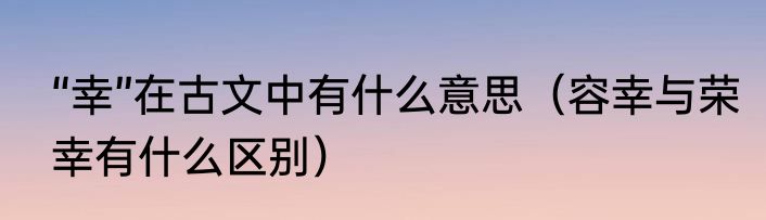 “幸”在古文中有什么意思（容幸与荣幸有什么区别）