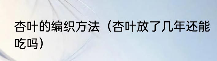 杏叶的编织方法（杏叶放了几年还能吃吗）