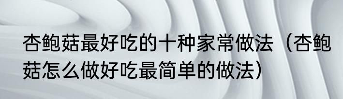 杏鲍菇最好吃的十种家常做法（杏鲍菇怎么做好吃最简单的做法）