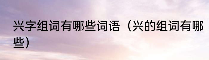 兴字组词有哪些词语（兴的组词有哪些）