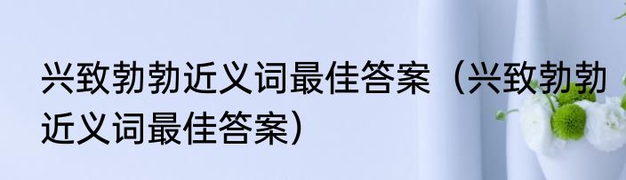 兴致勃勃近义词最佳答案（兴致勃勃近义词最佳答案）