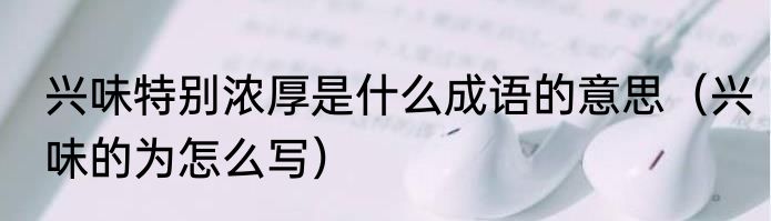 兴味特别浓厚是什么成语的意思（兴味的为怎么写）