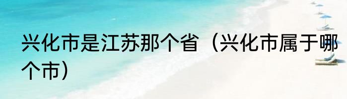 兴化市是江苏那个省（兴化市属于哪个市）