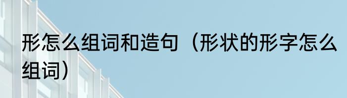 形怎么组词和造句（形状的形字怎么组词）