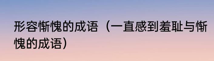 形容惭愧的成语（一直感到羞耻与惭愧的成语）