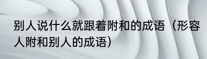 别人说什么就跟着附和的成语（形容人附和别人的成语）